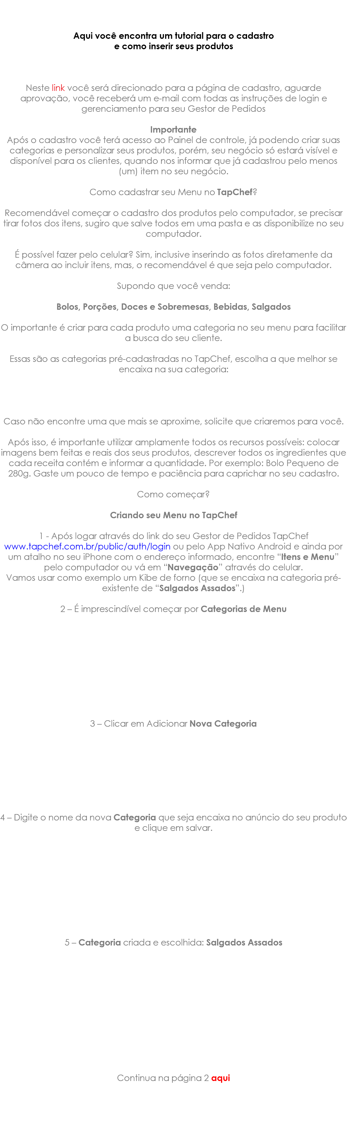 &nbsp;Aqui você encontra um tutorial para o cadastro e como inserir seus produtos Neste link você será direcionado para a página de cadastro, aguarde aprovação, você receberá um e-mail com todas as instruções de login e gerenciamento para seu Gestor de Pedidos Importante Após o cadastro você terá acesso ao Painel de controle, já podendo criar suas categorias e personalizar seus produtos, porém, seu negócio só estará visível e disponível para os clientes, quando nos informar que já cadastrou pelo menos (um) item no seu negócio. Como cadastrar seu Menu no TapChef? Recomendável começar o cadastro dos produtos pelo computador, se precisar tirar fotos dos itens, sugiro que salve todos em uma pasta e as disponibilize no seu computador. É possível fazer pelo celular? Sim, inclusive inserindo as fotos diretamente da câmera ao incluir itens, mas, o recomendável é que seja pelo computador. Supondo que você venda: Bolos, Porções, Doces e Sobremesas, Bebidas, Salgados O importante é criar para cada produto uma categoria no seu menu para facilitar a busca do seu cliente. Essas são as categorias pré-cadastradas no TapChef, escolha a que melhor se encaixa na sua categoria: Caso não encontre uma que mais se aproxime, solicite que criaremos para você. Após isso, é importante utilizar amplamente todos os recursos possíveis: colocar imagens bem feitas e reais dos seus produtos, descrever todos os ingredientes que cada receita contém e informar a quantidade. Por exemplo: Bolo Pequeno de 280g. Gaste um pouco de tempo e paciência para caprichar no seu cadastro. Como começar? Criando seu Menu no TapChef 1 - Após logar através do link do seu Gestor de Pedidos TapChef www.tapchef.com.br/public/auth/login ou pelo App Nativo Android e ainda por um atalho no seu iPhone com o endereço informado, encontre “Itens e Menu” pelo computador ou vá em “Navegação” através do celular. Vamos usar como exemplo um Kibe de forno (que se encaixa na categoria pré-existente de “Salgados Assados”.) 2 – É imprescindível começar por Categorias de Menu 3 – Clicar em Adicionar Nova Categoria 4 – Digite o nome da nova Categoria que seja encaixa no anúncio do seu produto e clique em salvar. 5 – Categoria criada e escolhida: Salgados Assados Continua na página 2 aqui 