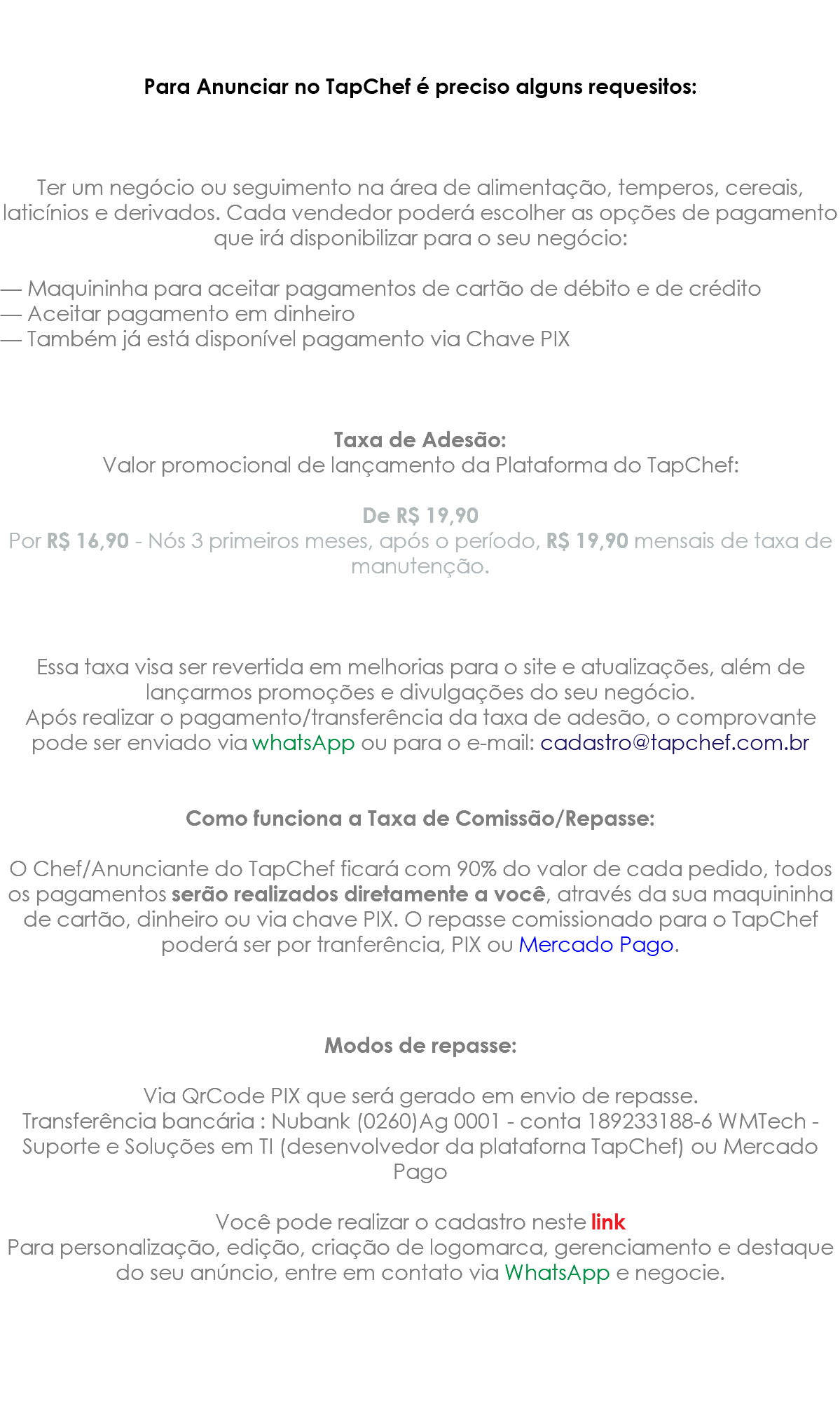 &nbsp;Para Anunciar no TapChef é preciso alguns requesitos: Ter um negócio ou seguimento na área de alimentação, temperos, cereais, laticínios e derivados. Cada vendedor poderá escolher as opções de pagamento que irá disponibilizar para o seu negócio: — Maquininha para aceitar pagamentos de cartão de débito e de crédito — Aceitar pagamento em dinheiro — Também já está disponível pagamento via Chave PIX Taxa de Adesão: Valor promocional de lançamento da Plataforma do TapChef: De R$ 19,90 Por R$ 16,90 - Nós 3 primeiros meses, após o período, R$ 19,90 mensais de taxa de manutenção. Essa taxa visa ser revertida em melhorias para o site e atualizações, além de lançarmos promoções e divulgações do seu negócio. Após realizar o pagamento/transferência da taxa de adesão, o comprovante pode ser enviado via whatsApp ou para o e-mail: cadastro@tapchef.com.br Como funciona a Taxa de Comissão/Repasse: O Chef/Anunciante do TapChef ficará com 90% do valor de cada pedido, todos os pagamentos serão realizados diretamente a você, através da sua maquininha de cartão, dinheiro ou via chave PIX. O repasse comissionado para o TapChef poderá ser por tranferência, PIX ou Mercado Pago. Modos de repasse: Via QrCode PIX que será gerado em envio de repasse. Transferência bancária : Nubank (0260)Ag 0001 - conta 189233188-6 WMTech - Suporte e Soluções em TI (desenvolvedor da plataforna TapChef) ou Mercado Pago Você pode realizar o cadastro neste link Para personalização, edição, criação de logomarca, gerenciamento e destaque do seu anúncio, entre em contato via WhatsApp e negocie.