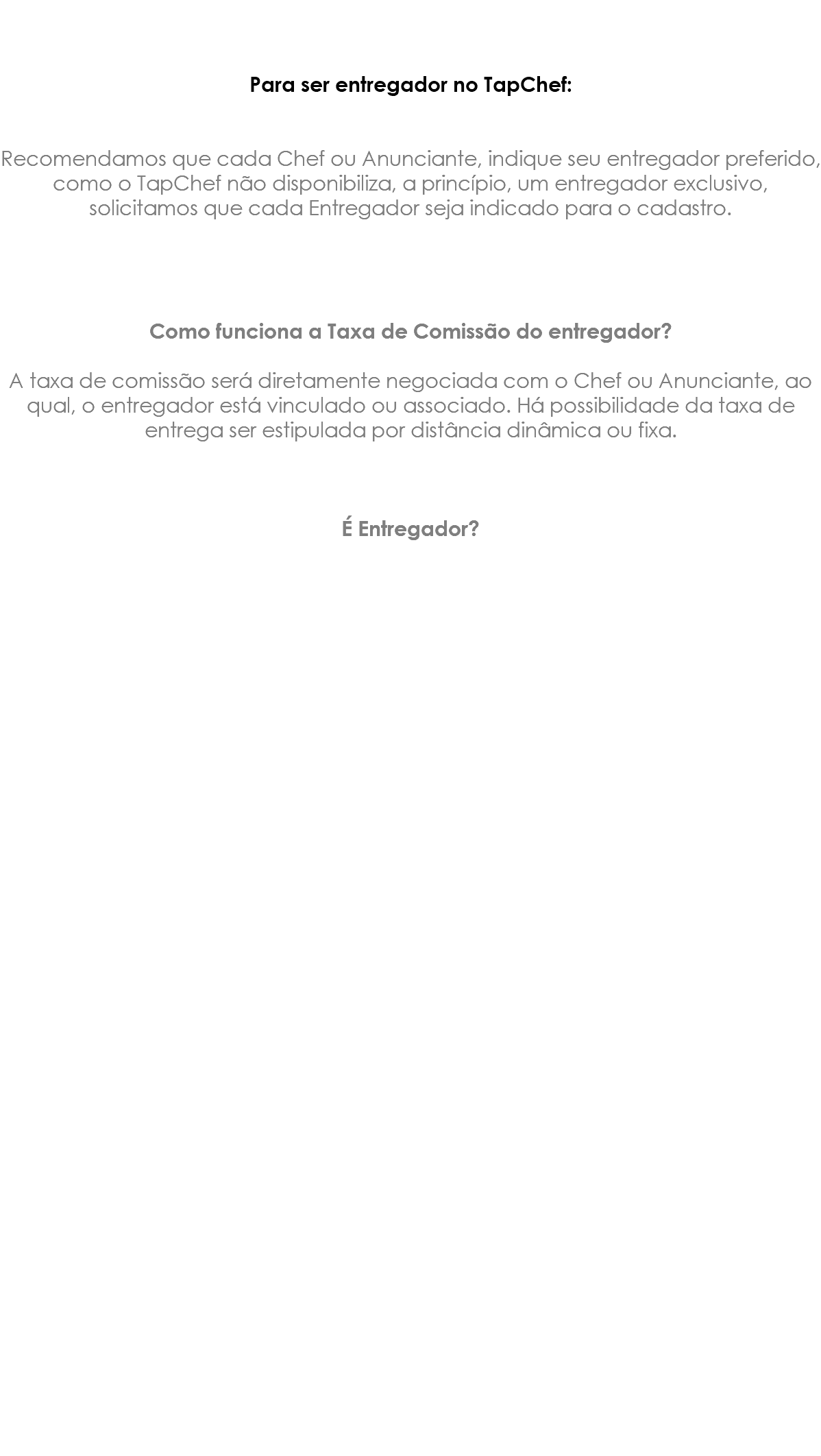 &nbsp;Para ser entregador no TapChef: Recomendamos que cada Chef ou Anunciante, indique seu entregador preferido, como o TapChef não disponibiliza, a princípio, um entregador exclusivo, solicitamos que cada Entregador seja indicado para o cadastro. Como funciona a Taxa de Comissão do entregador? A taxa de comissão será diretamente negociada com o Chef ou Anunciante, ao qual, o entregador está vinculado ou associado. Há possibilidade da taxa de entrega ser estipulada por distância dinâmica ou fixa. É Entregador? 